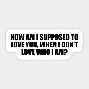 How am I supposed to love you, when I don't love who I am Sticker